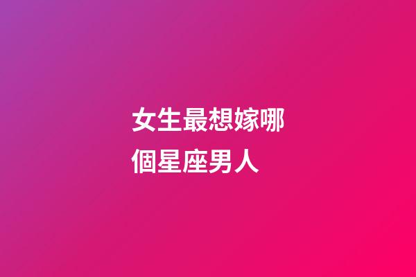 女生最想嫁哪個星座男人-第1張-星座運勢-玄機派