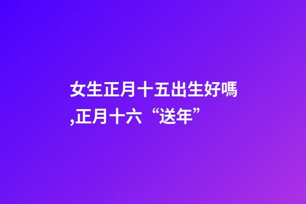 女生正月十五出生好嗎,正月十六“送年”-第1張-觀點-玄機派