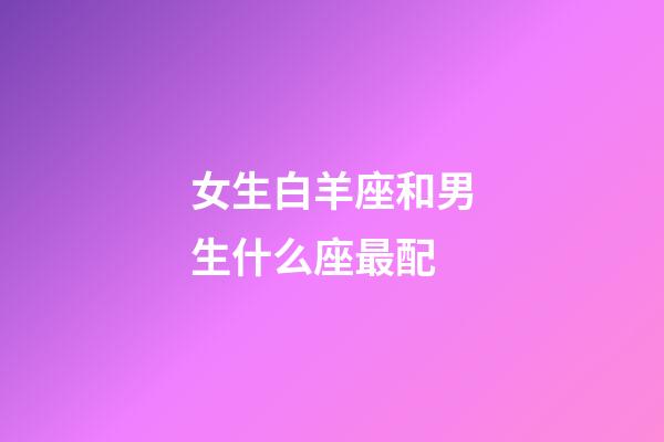 女生白羊座和男生什么座最配-第1張-星座運勢-玄機派