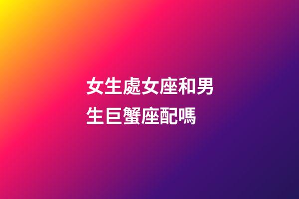 女生處女座和男生巨蟹座配嗎-第1張-星座運勢-玄機派