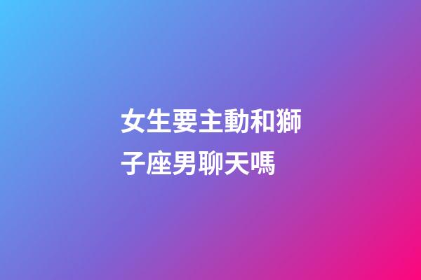 女生要主動和獅子座男聊天嗎-第1張-星座運勢-玄機派