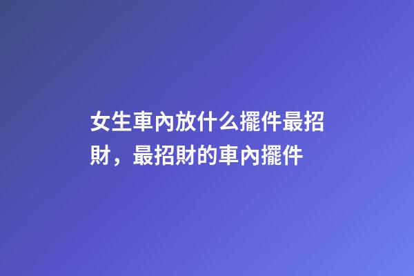 女生車內放什么擺件最招財，最招財的車內擺件