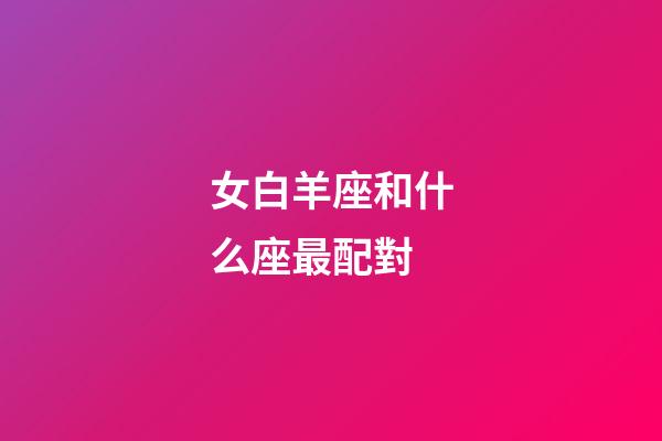 女白羊座和什么座最配對-第1張-星座運勢-玄機派