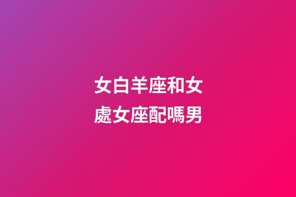 女白羊座和女處女座配嗎男-第1張-星座運(yùn)勢-玄機(jī)派