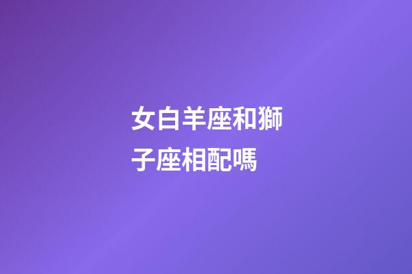 女白羊座和獅子座相配嗎-第1張-星座運勢-玄機派