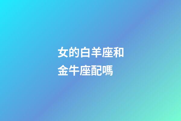 女的白羊座和金牛座配嗎-第1張-星座運勢-玄機派