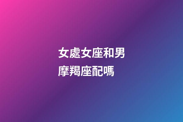 女處女座和男摩羯座配嗎-第1張-星座運勢-玄機派