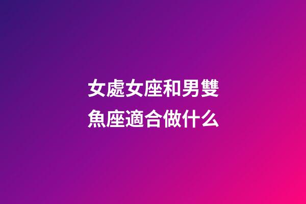 女處女座和男雙魚座適合做什么-第1張-星座運勢-玄機派