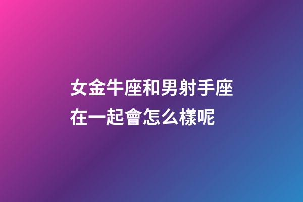 女金牛座和男射手座在一起會怎么樣呢-第1張-星座運勢-玄機(jī)派