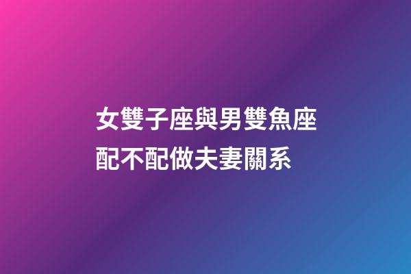 女雙子座與男雙魚座配不配做夫妻關系-第1張-星座運勢-玄機派