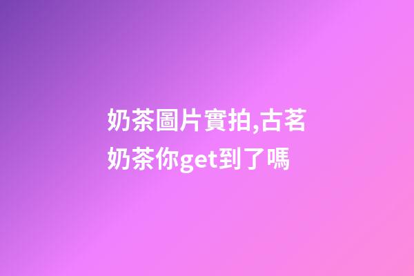 奶茶圖片實拍,古茗奶茶你get到了嗎-第1張-觀點-玄機派