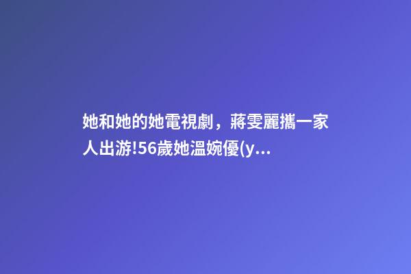 她和她的她電視劇，蔣雯麗攜一家人出游!56歲她溫婉優(yōu)雅-第1張-觀點-玄機派