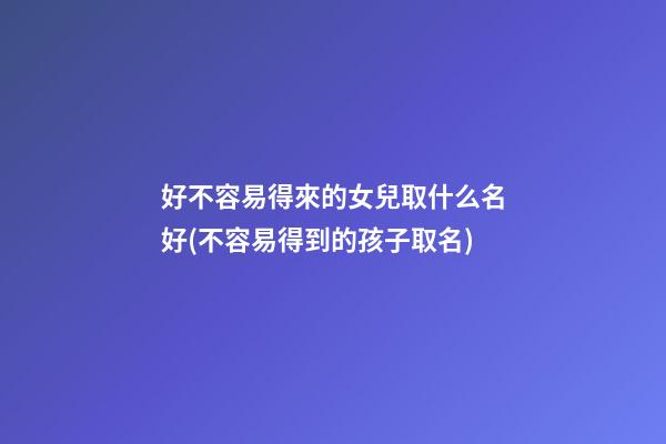 好不容易得來的女兒取什么名好(不容易得到的孩子取名)