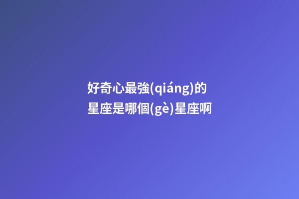 好奇心最強(qiáng)的星座是哪個(gè)星座啊-第1張-星座運(yùn)勢(shì)-玄機(jī)派