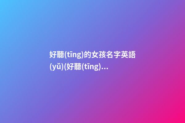 好聽(tīng)的女孩名字英語(yǔ)(好聽(tīng)的女孩名字英語(yǔ))