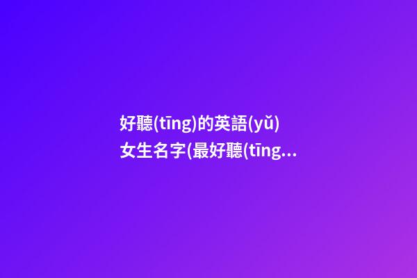 好聽(tīng)的英語(yǔ)女生名字(最好聽(tīng)的英語(yǔ)名字女)