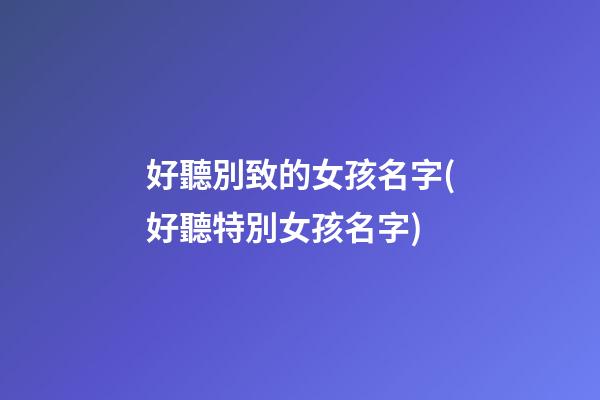 好聽別致的女孩名字(好聽特別女孩名字)