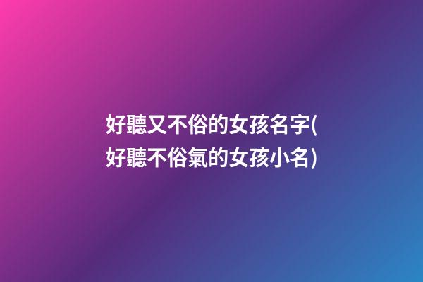 好聽又不俗的女孩名字(好聽不俗氣的女孩小名)