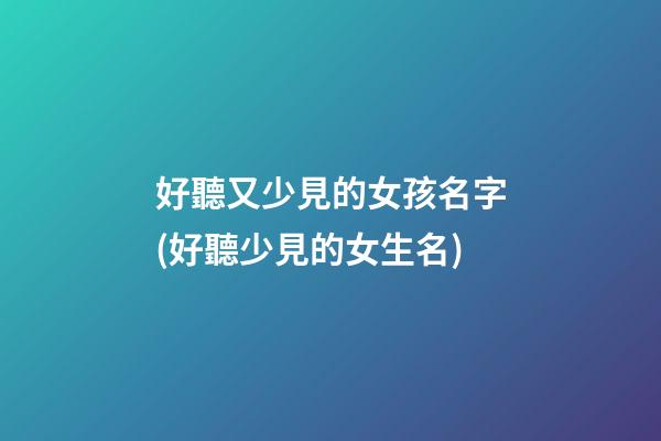 好聽又少見的女孩名字(好聽少見的女生名)