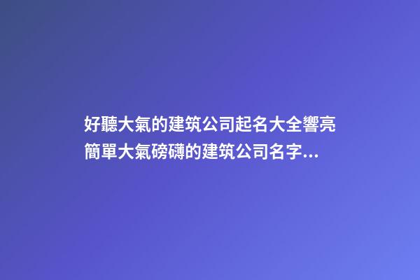 好聽大氣的建筑公司起名大全響亮簡單大氣磅礴的建筑公司名字大全-第1張-公司起名-玄機派