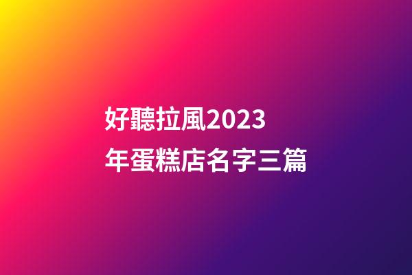 好聽拉風2023年蛋糕店名字三篇