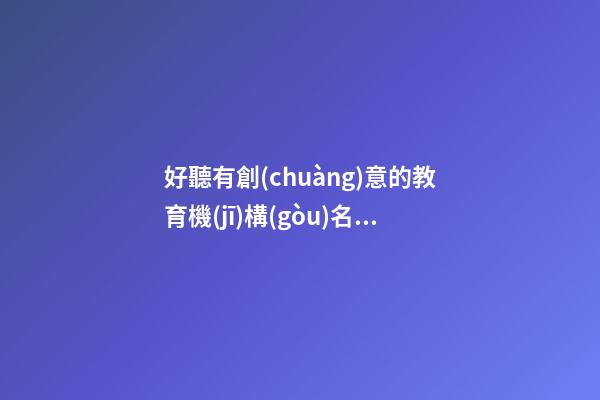 好聽有創(chuàng)意的教育機(jī)構(gòu)名字