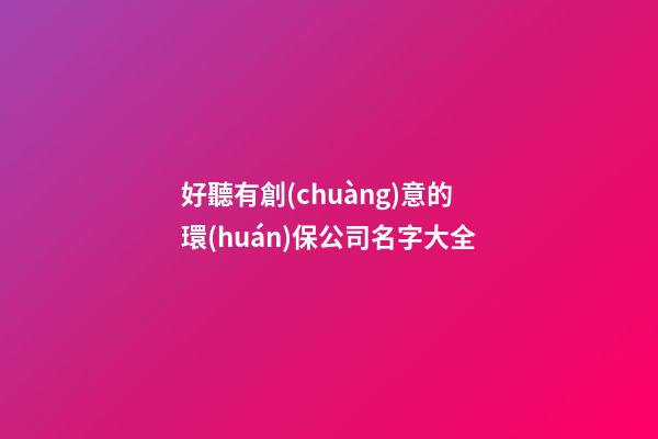 好聽有創(chuàng)意的環(huán)保公司名字大全-第1張-公司起名-玄機派