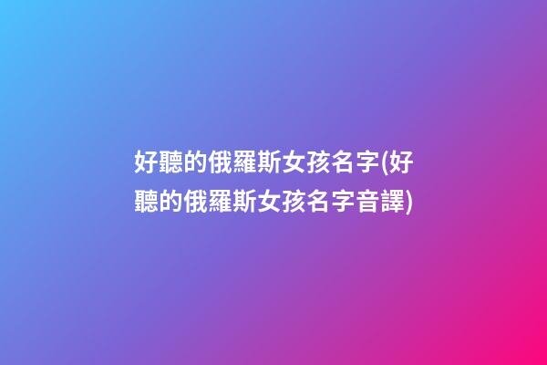 好聽的俄羅斯女孩名字(好聽的俄羅斯女孩名字音譯)