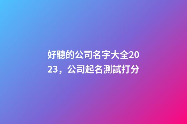 好聽的公司名字大全2023，公司起名測試打分