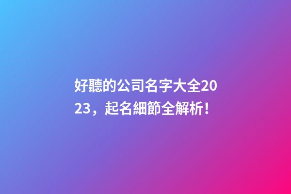 好聽的公司名字大全2023，起名細節全解析！