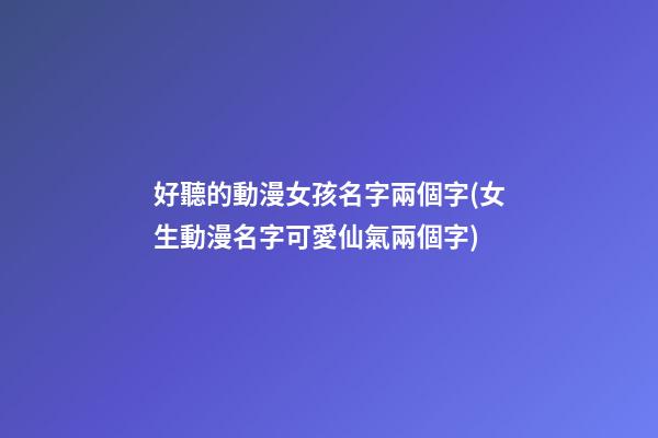 好聽的動漫女孩名字兩個字(女生動漫名字可愛仙氣兩個字)