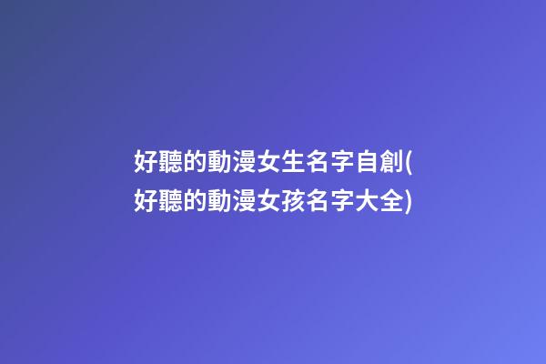 好聽的動漫女生名字自創(好聽的動漫女孩名字大全)