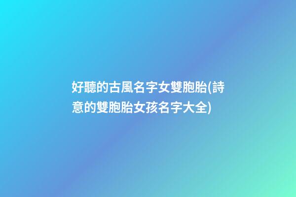 好聽的古風名字女雙胞胎(詩意的雙胞胎女孩名字大全)