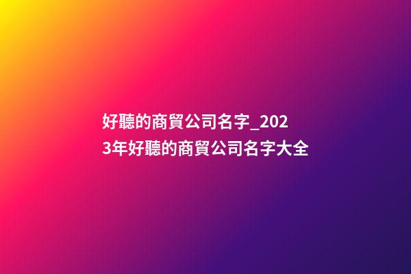 好聽的商貿公司名字_2023年好聽的商貿公司名字大全-第1張-公司起名-玄機派