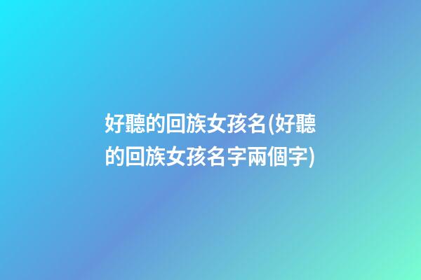 好聽的回族女孩名(好聽的回族女孩名字兩個字)