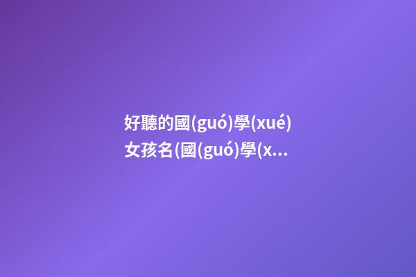 好聽的國(guó)學(xué)女孩名(國(guó)學(xué)起女孩名)