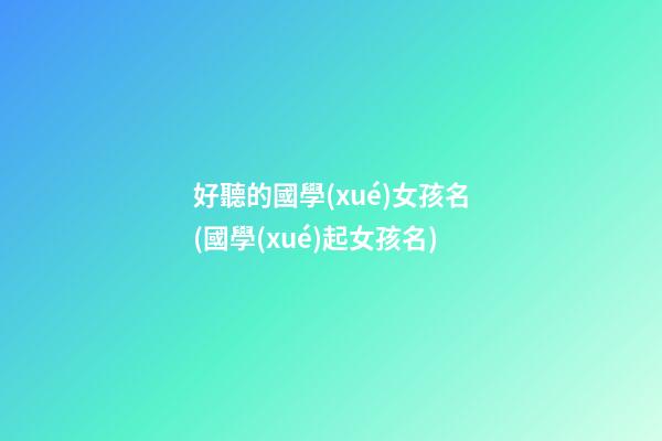 好聽的國學(xué)女孩名(國學(xué)起女孩名)