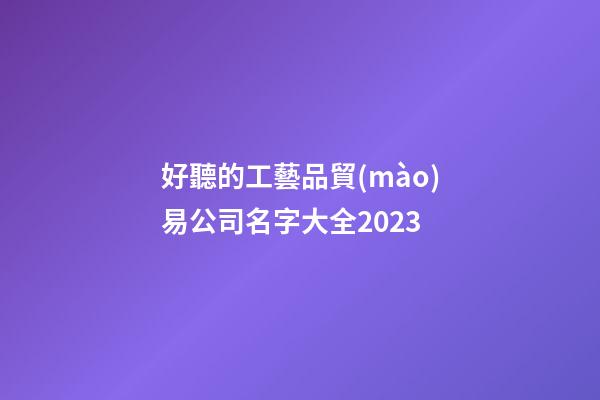 好聽的工藝品貿(mào)易公司名字大全2023-第1張-公司起名-玄機派