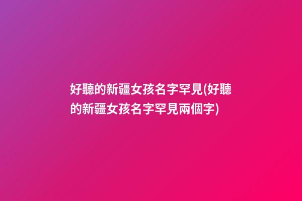 好聽的新疆女孩名字罕見(好聽的新疆女孩名字罕見兩個字)