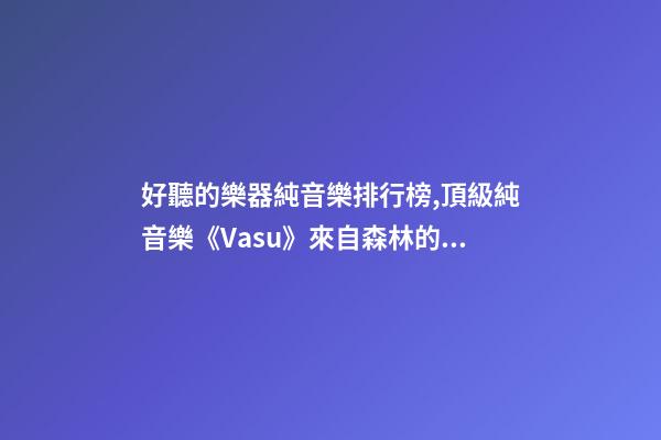 好聽的樂器純音樂排行榜,頂級純音樂《Vasu》來自森林的蟲鳴鳥叫、潺潺流水和徐徐清風-第1張-觀點-玄機派