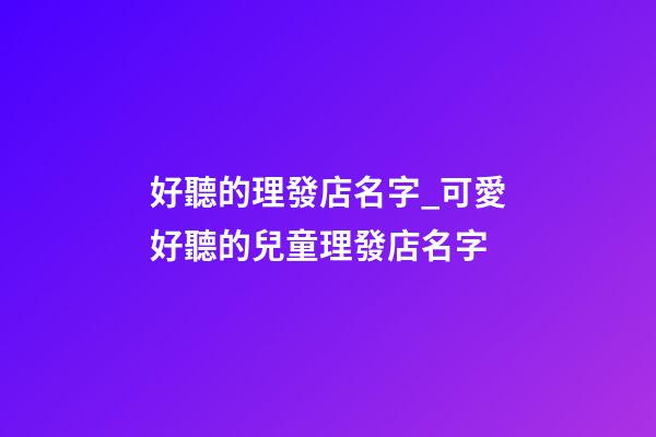 好聽的理發店名字_可愛好聽的兒童理發店名字