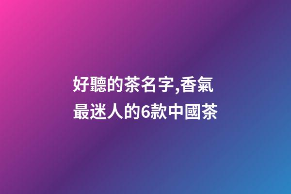 好聽的茶名字,香氣最迷人的6款中國茶-第1張-觀點-玄機派