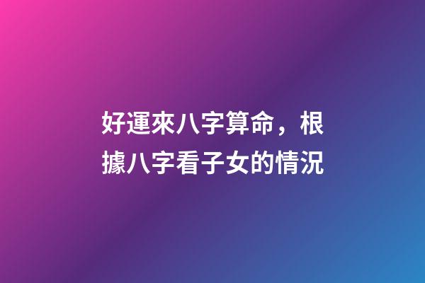 好運來八字算命，根據八字看子女的情況-第1張-觀點-玄機派