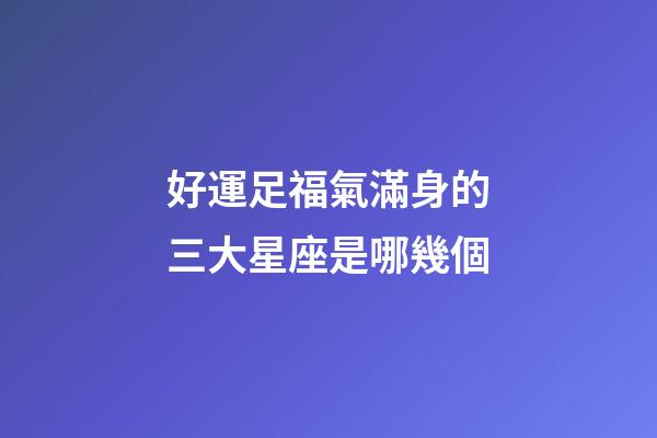 好運足福氣滿身的三大星座是哪幾個-第1張-星座運勢-玄機派