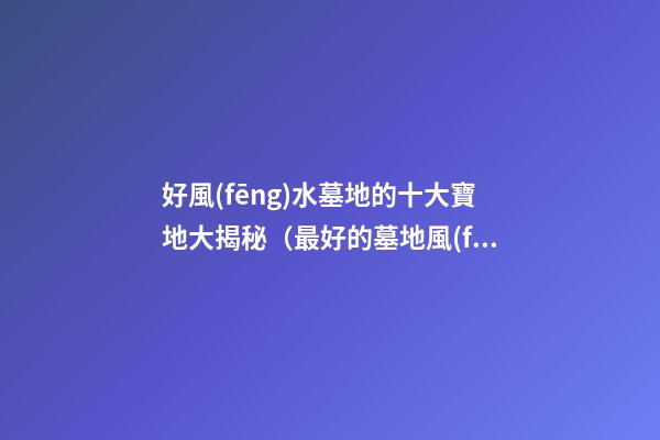 好風(fēng)水墓地的十大寶地大揭秘（最好的墓地風(fēng)水寶地）