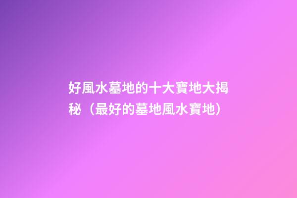 好風水墓地的十大寶地大揭秘（最好的墓地風水寶地）