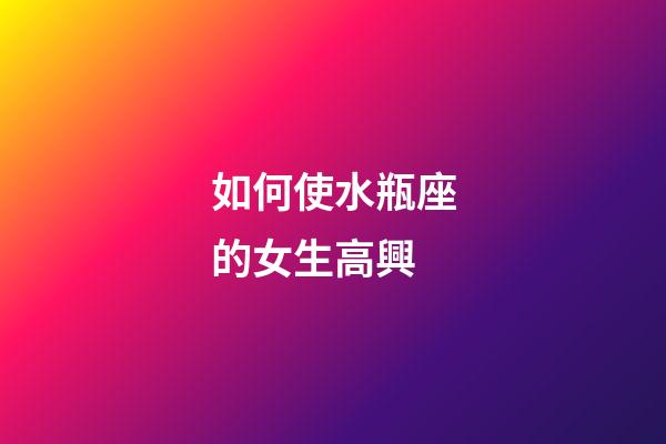如何使水瓶座的女生高興-第1張-星座運勢-玄機派