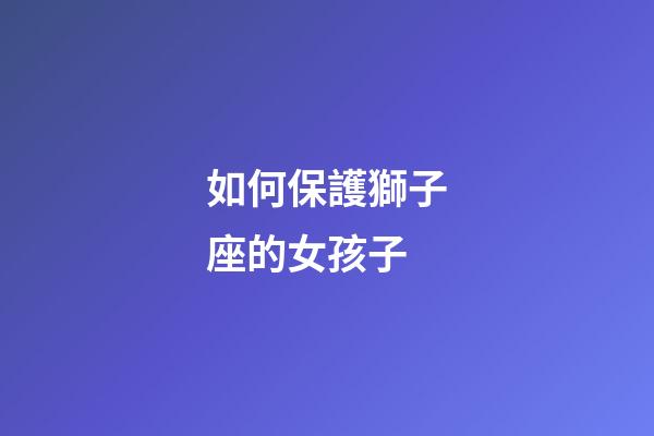 如何保護獅子座的女孩子-第1張-星座運勢-玄機派