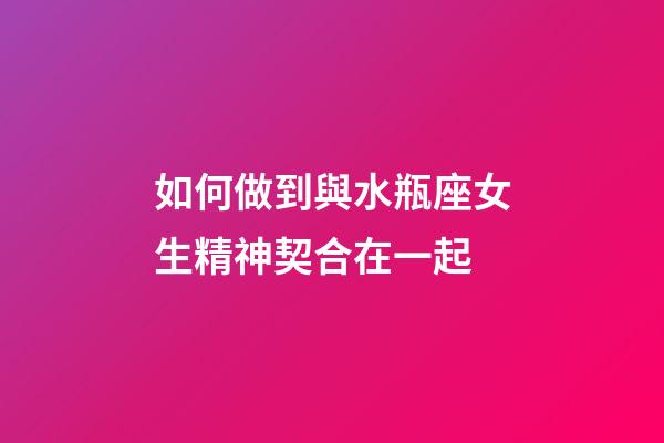 如何做到與水瓶座女生精神契合在一起-第1張-星座運勢-玄機派