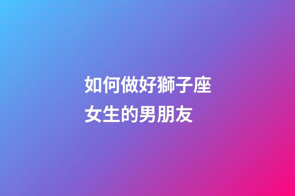 如何做好獅子座女生的男朋友-第1張-星座運勢-玄機派